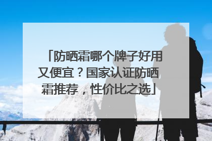 防晒霜哪个牌子好用又便宜？国家认证防晒霜推荐，性价比之选
