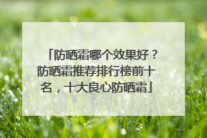 防晒霜哪个效果好？防晒霜推荐排行榜前十名，十大良心防晒霜
