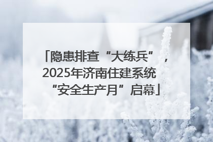 隐患排查“大练兵”，2025年济南住建系统“安全生产月”启幕