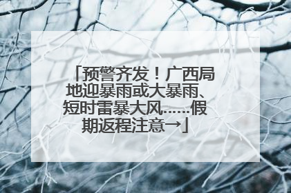 预警齐发！广西局地迎暴雨或大暴雨、短时雷暴大风……假期返程注意→