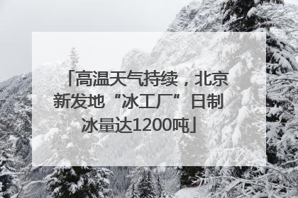高温天气持续，北京新发地“冰工厂”日制冰量达1200吨