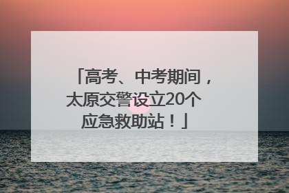 高考、中考期间，太原交警设立20个应急救助站！