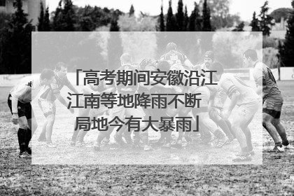 高考期间安徽沿江江南等地降雨不断 局地今有大暴雨