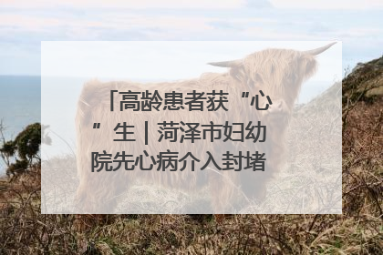 高龄患者获“心”生｜菏泽市妇幼院先心病介入封堵术实现技术突破