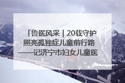 鲁医风采｜20载守护 照亮孤独症儿童前行路——记济宁市妇女儿童医院儿童康复中心主任、副主任技师赵淑珍