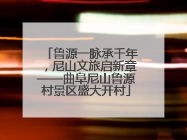 鲁源一脉承千年，尼山文旅启新章——曲阜尼山鲁源村景区盛大开村