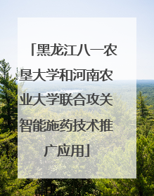 黑龙江八一农垦大学和河南农业大学联合攻关智能施药技术推广应用