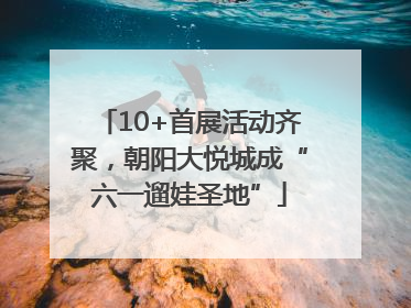 10+首展活动齐聚，朝阳大悦城成“六一遛娃圣地”