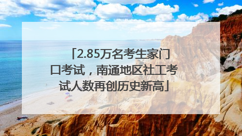 2.85万名考生家门口考试，南通地区社工考试人数再创历史新高