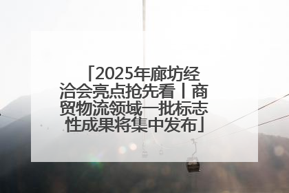 2025年廊坊经洽会亮点抢先看丨商贸物流领域一批标志性成果将集中发布