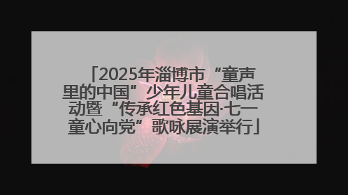 2025年淄博市“童声里的中国”少年儿童合唱活动暨“传承红色基因·七一童心向党”歌咏展演举行