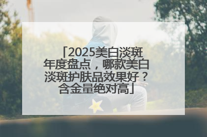 2025美白淡斑年度盘点，哪款美白淡斑护肤品效果好？含金量绝对高