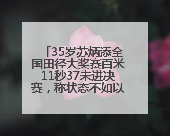 35岁苏炳添全国田径大奖赛百米11秒37未进决赛，称状态不如以前，全运会争取上替补