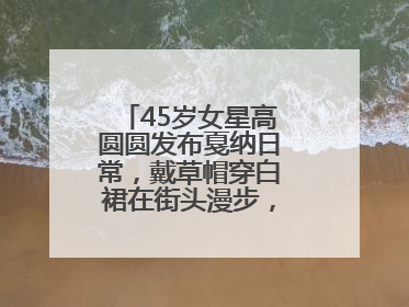 45岁女星高圆圆发布戛纳日常，戴草帽穿白裙在街头漫步，宛如电影画面