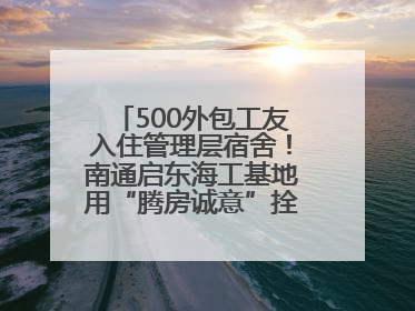 500外包工友入住管理层宿舍！南通启东海工基地用“腾房诚意”拴心留人