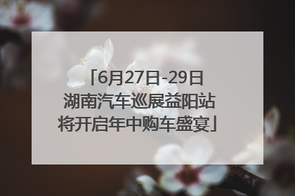6月27日-29日 湖南汽车巡展益阳站将开启年中购车盛宴