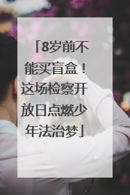8岁前不能买盲盒！这场检察开放日点燃少年法治梦
