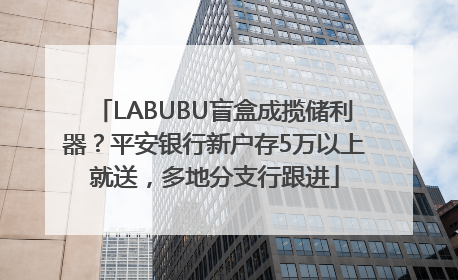 LABUBU盲盒成揽储利器？平安银行新户存5万以上就送，多地分支行跟进