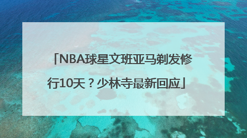 NBA球星文班亚马剃发修行10天？少林寺最新回应